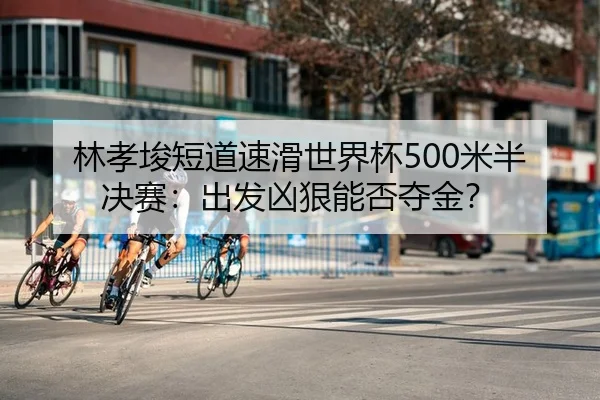 林孝埈短道速滑世界杯500米半决赛：出发凶狠能否夺金？